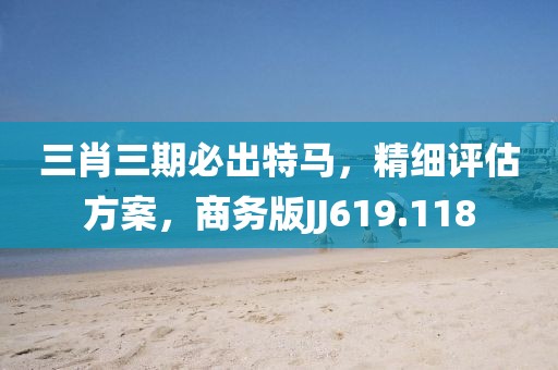 三肖三期必出特马，精细评估方案，商务版JJ619.118