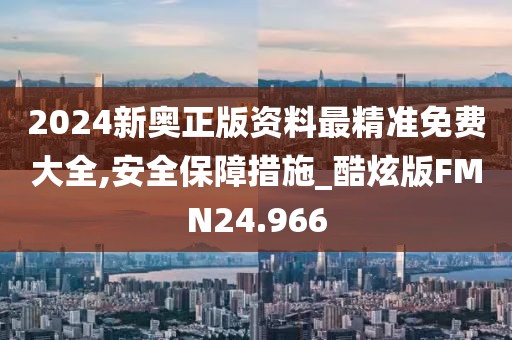 2024新奥正版资料最精准免费大全,安全保障措施_酷炫版FMN24.966