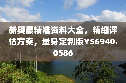 新奥最精准资料大全，精细评估方案，量身定制版YS6940.0586
