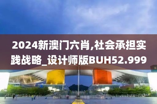 2024新澳门六肖,社会承担实践战略_设计师版BUH52.999