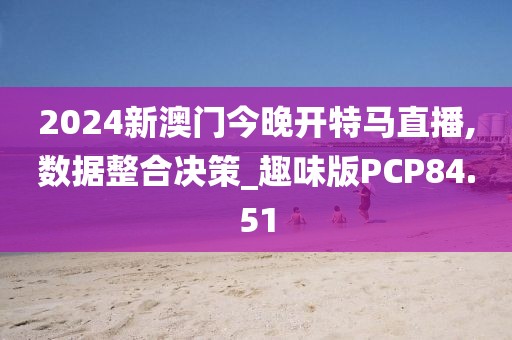 2024新澳门今晚开特马直播,数据整合决策_趣味版PCP84.51
