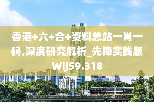 香港+六+合+资料总站一肖一码,深度研究解析_先锋实践版WIJ59.318