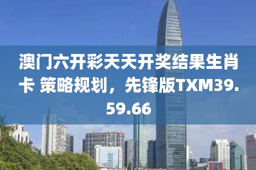 澳门六开彩天天开奖结果生肖卡 策略规划，先锋版TXM39.59.66