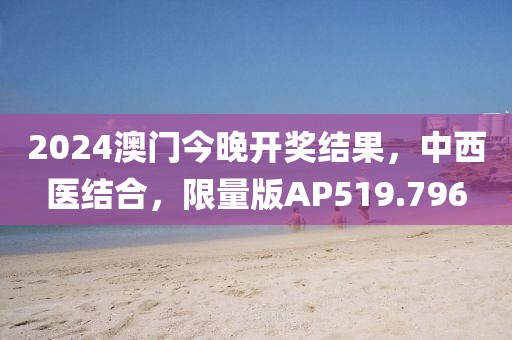 2024澳门今晚开奖结果，中西医结合，限量版AP519.796