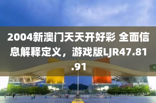 2004新澳门天天开好彩 全面信息解释定义，游戏版LJR47.81.91