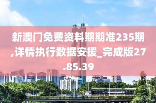 新澳门免费资料期期准235期,详情执行数据安援_完成版27.85.39