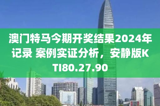 澳门特马今期开奖结果2024年记录 案例实证分析，安静版KTI80.27.90