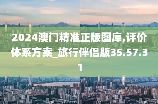 2024澳门精准正版图库,评价体系方案_旅行伴侣版35.57.31