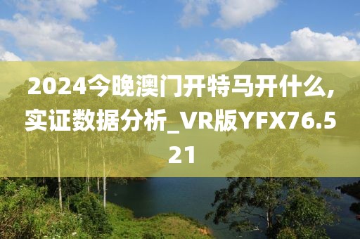 2024今晚澳门开特马开什么,实证数据分析_VR版YFX76.521