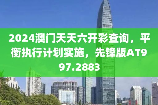 2024澳门天天六开彩查询，平衡执行计划实施，先锋版AT997.2883
