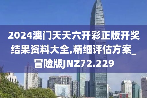 2024澳门天天六开彩正版开奖结果资料大全,精细评估方案_冒险版JNZ72.229