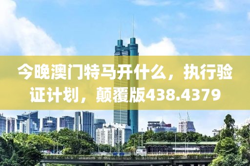今晚澳门特马开什么，执行验证计划，颠覆版438.4379