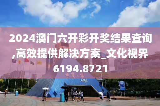 2024澳门六开彩开奖结果查询,高效提供解决方案_文化视界6194.8721