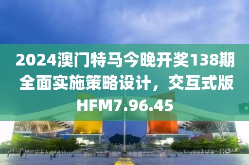2024澳门特马今晚开奖138期 全面实施策略设计，交互式版HFM7.96.45