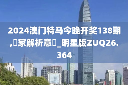 2024澳门特马今晚开奖138期,專家解析意見_明星版ZUQ26.364