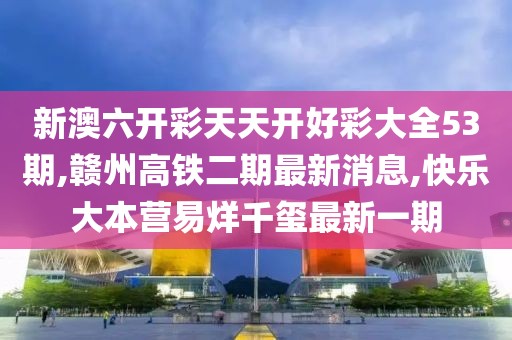 新澳六开彩天天开好彩大全53期,赣州高铁二期最新消息,快乐大本营易烊千玺最新一期