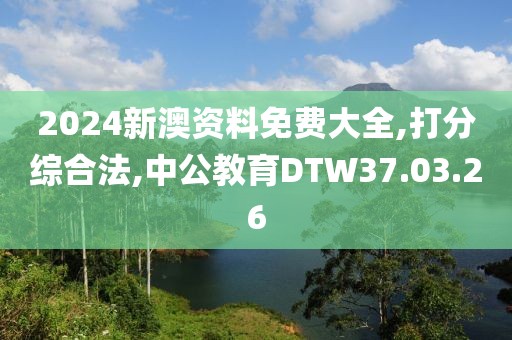 2024新澳资料免费大全,打分综合法,中公教育DTW37.03.26