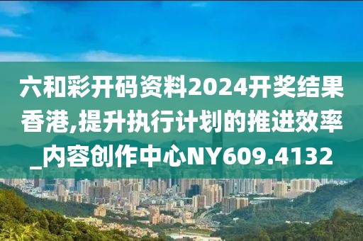 六和彩开码资料2024开奖结果香港,提升执行计划的推进效率_内容创作中心NY609.4132