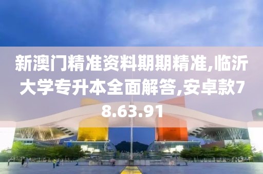新澳门精准资料期期精准,临沂大学专升本全面解答,安卓款78.63.91