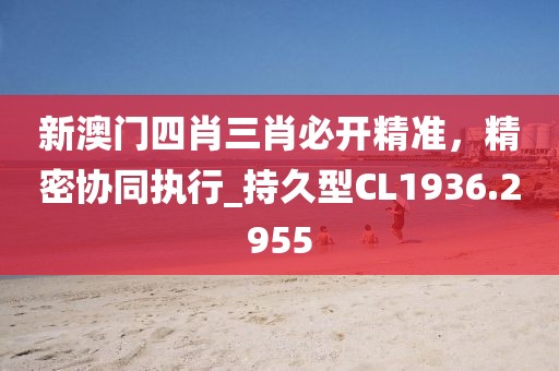 新澳门四肖三肖必开精准，精密协同执行_持久型CL1936.2955