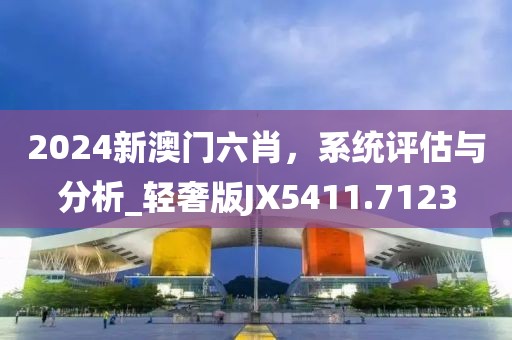 2024新澳门六肖，系统评估与分析_轻奢版JX5411.7123