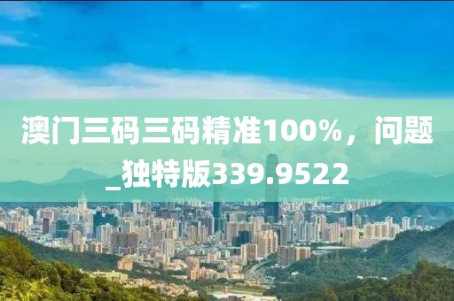 澳门三码三码精准100%，问题_独特版339.9522