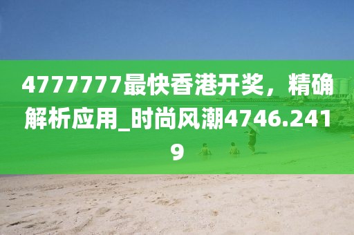 4777777最快香港开奖，精确解析应用_时尚风潮4746.2419