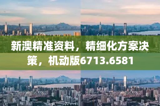 新澳精准资料，精细化方案决策，机动版6713.6581
