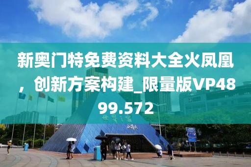 新奥门特免费资料大全火凤凰，创新方案构建_限量版VP4899.572