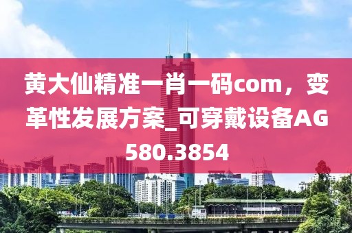 黄大仙精准一肖一码com，变革性发展方案_可穿戴设备AG580.3854