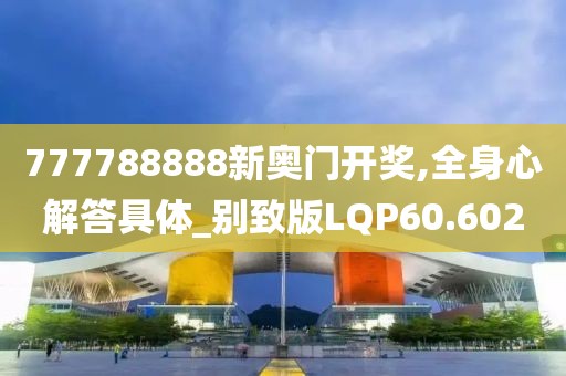 777788888新奥门开奖,全身心解答具体_别致版LQP60.602