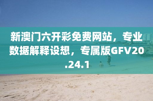 新澳门六开彩免费网站，专业数据解释设想，专属版GFV20.24.1